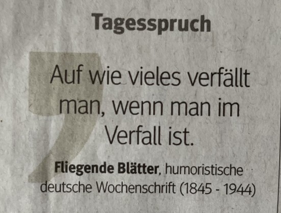 Tagesspruch:

Auf wie vieles verfällt man, wenn man im Verfall ist.
Fliegende Blätter, humoristische deutsche Wochenschrift (1845 - 1944)